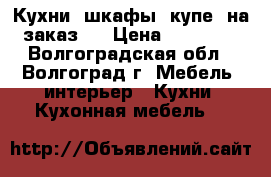 Кухни, шкафы- купе  на заказ   › Цена ­ 10 000 - Волгоградская обл., Волгоград г. Мебель, интерьер » Кухни. Кухонная мебель   